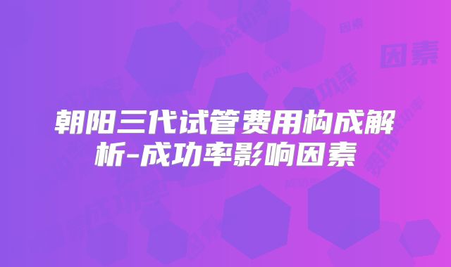 朝阳三代试管费用构成解析-成功率影响因素