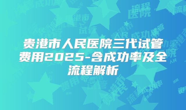 贵港市人民医院三代试管费用2025-含成功率及全流程解析