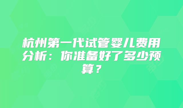 杭州第一代试管婴儿费用分析:你准备好了多少预算?