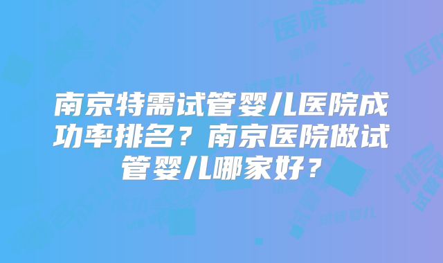 南京特需试管婴儿医院成功率排名?南京医院做试管婴儿哪家好?