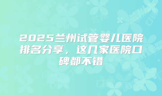 2025兰州试管婴儿医院排名分享,这几家医院口碑都不错