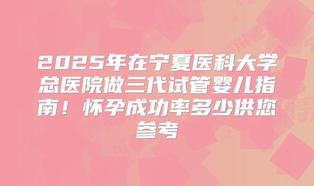 2025年在宁夏医科大学总医院做三代试管婴儿指南!怀孕成功率多少供您参考