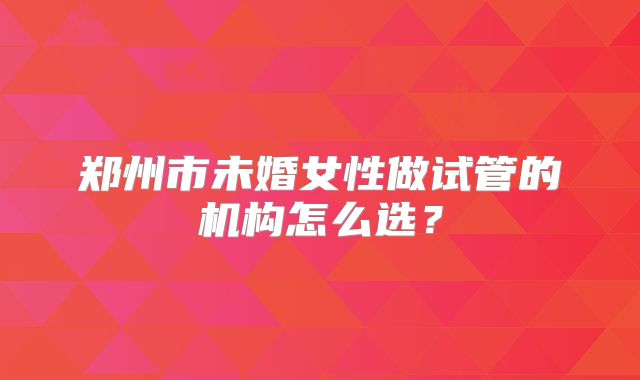 郑州市未婚女性做试管的机构怎么选？