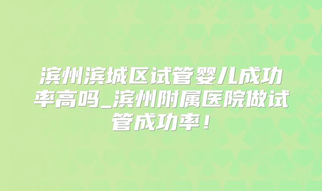 滨州滨城区试管婴儿成功率高吗_滨州附属医院做试管成功率!