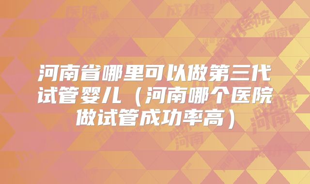 河南省哪里可以做第三代试管婴儿(河南哪个医院做试管成功率高)