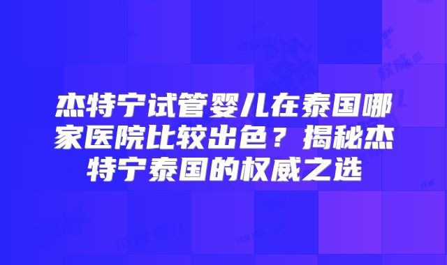 杰特宁试管婴儿在泰国哪家医院比较出色?揭秘杰特宁泰国的权威之选