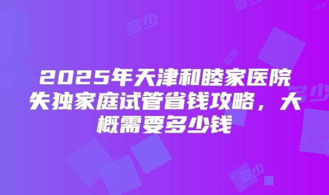 2025年天津和睦家医院失独家庭试管省钱攻略，大概需要多少钱