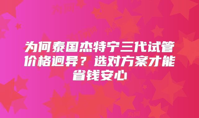为何泰国杰特宁三代试管价格迥异?选对方案才能省钱安心