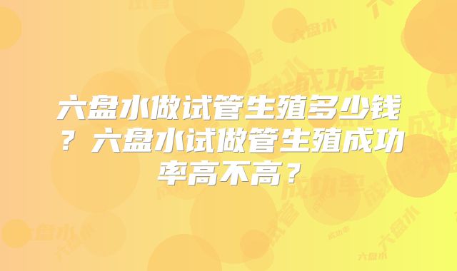 六盘水做试管生殖多少钱？六盘水试做管生殖成功率高不高？