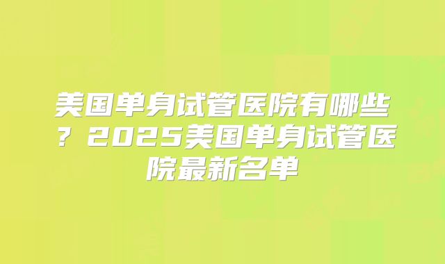 美国单身试管医院有哪些？2025美国单身试管医院最新名单