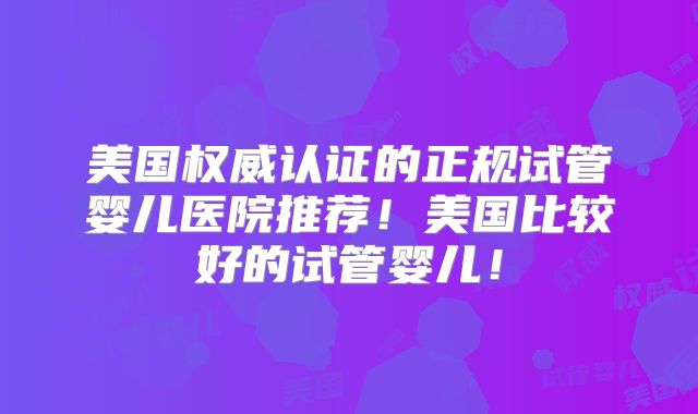美国权威认证的正规试管婴儿医院推荐!美国比较好的试管婴儿!