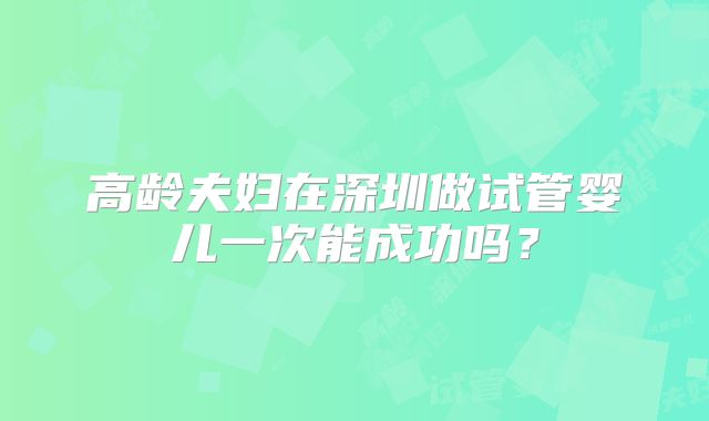 高龄夫妇在深圳做试管婴儿一次能成功吗？