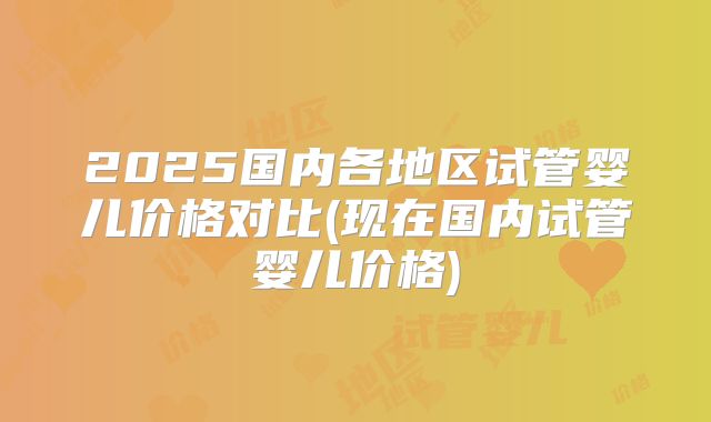2025国内各地区试管婴儿价格对比(现在国内试管婴儿价格)
