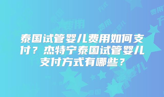 泰国试管婴儿费用如何支付？杰特宁泰国试管婴儿支付方式有哪些？