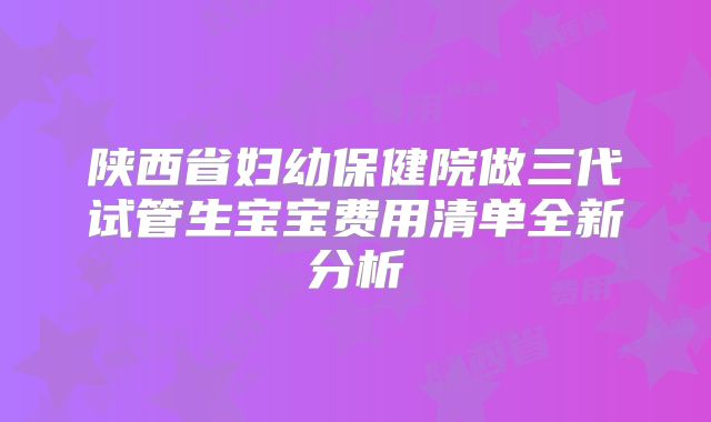 陕西省妇幼保健院做三代试管生宝宝费用清单全新分析