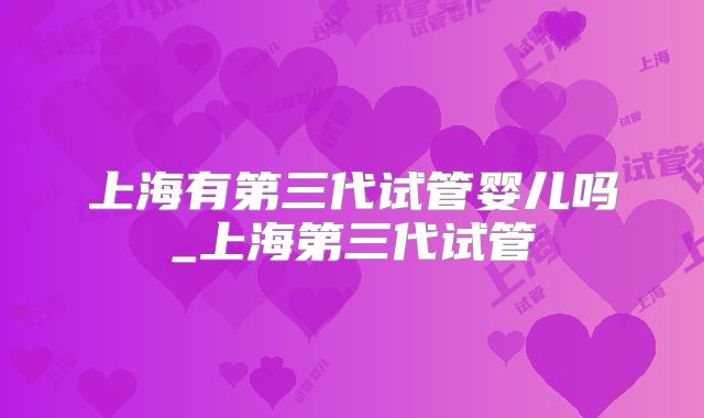 上海有第三代试管婴儿吗_上海第三代试管