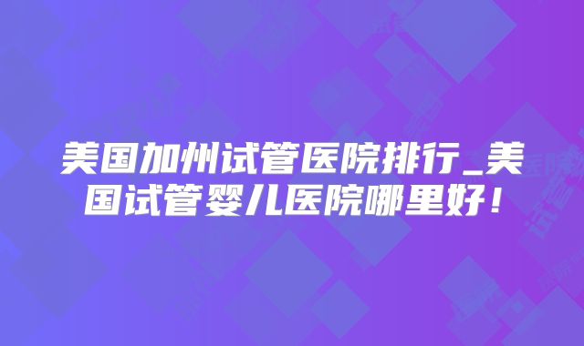 美国加州试管医院排行_美国试管婴儿医院哪里好!