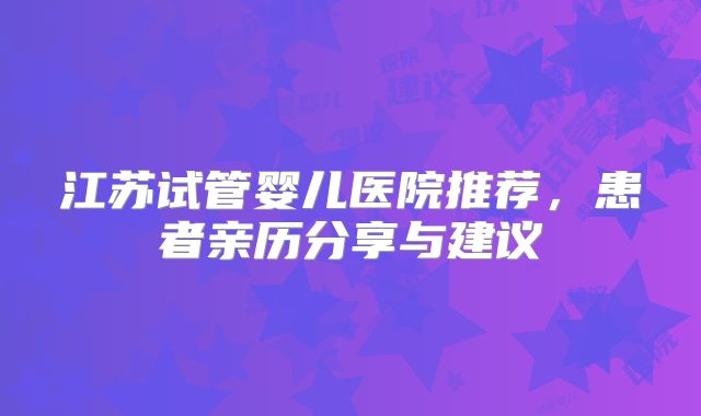 江苏试管婴儿医院推荐,患者亲历分享与建议