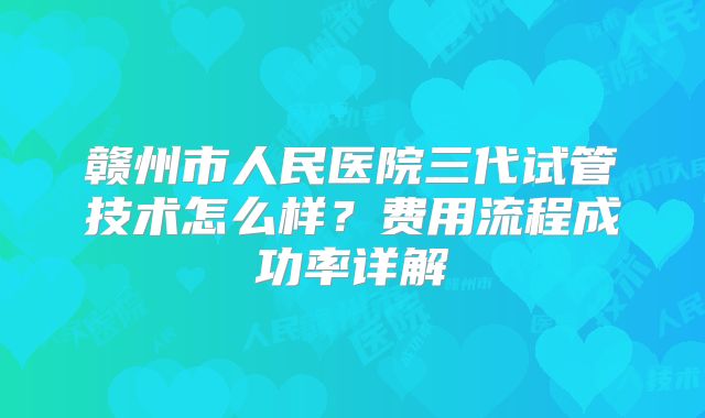 赣州市人民医院三代试管技术怎么样?费用流程成功率详解