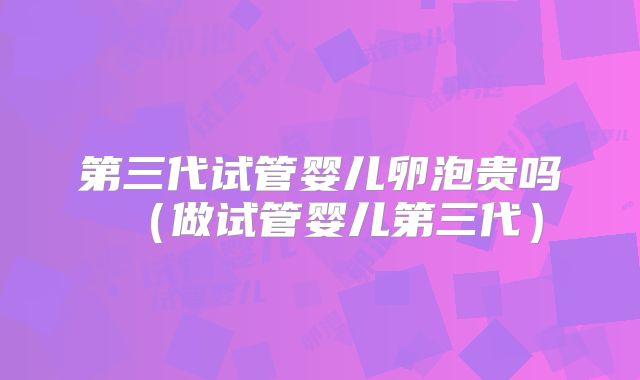 第三代试管婴儿卵泡贵吗(做试管婴儿第三代)