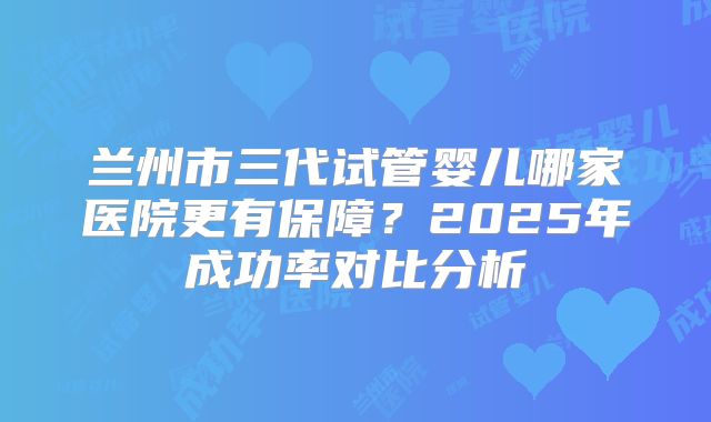 兰州市三代试管婴儿哪家医院更有保障?2025年成功率对比分析