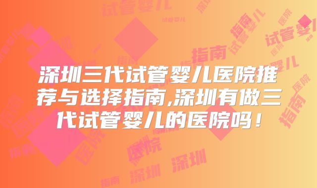 深圳三代试管婴儿医院推荐与选择指南,深圳有做三代试管婴儿的医院吗!