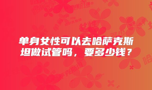 单身女性可以去哈萨克斯坦做试管吗，要多少钱？