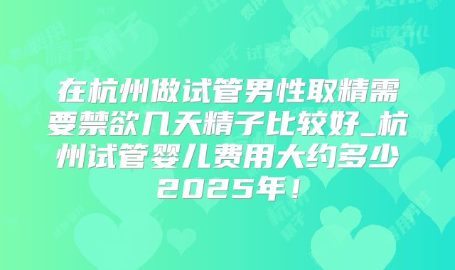 在杭州做试管男性取精需要禁欲几天精子比较好_杭州试管婴儿费用大约多少2025年!