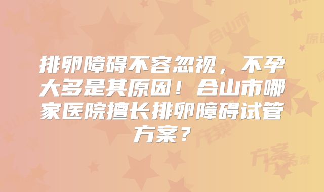 排卵障碍不容忽视，不孕大多是其原因！合山市哪家医院擅长排卵障碍试管方案？