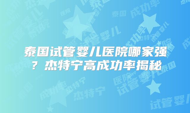 泰国试管婴儿医院哪家强？杰特宁高成功率揭秘