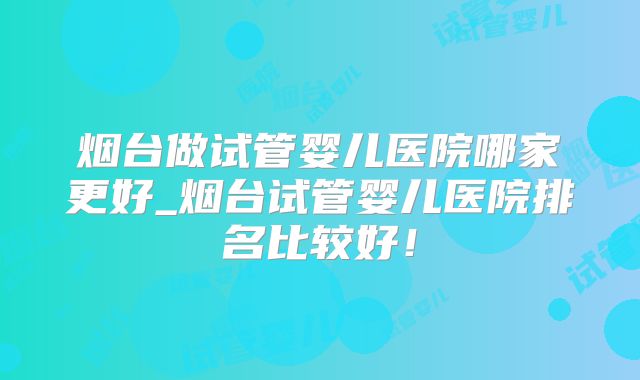 烟台做试管婴儿医院哪家更好_烟台试管婴儿医院排名比较好!