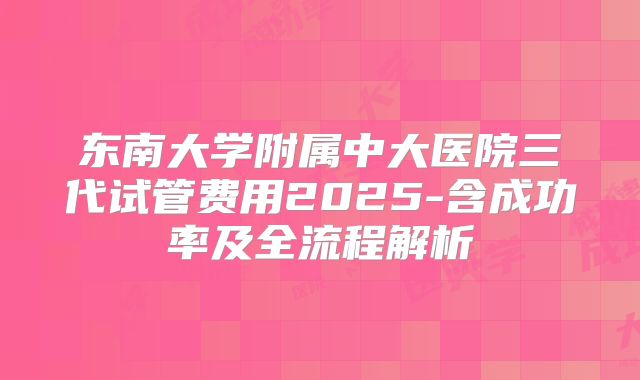 东南大学附属中大医院三代试管费用2025-含成功率及全流程解析
