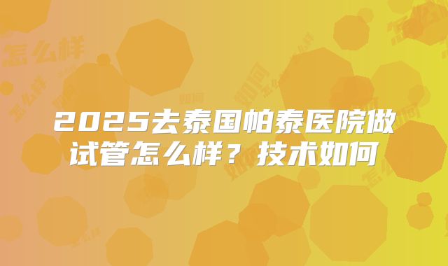 2025去泰国帕泰医院做试管怎么样？技术如何