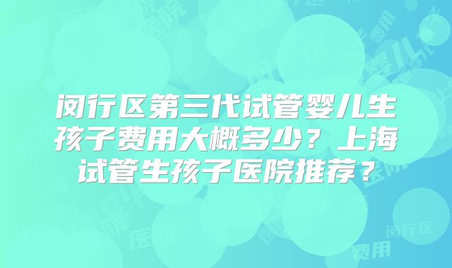 闵行区第三代试管婴儿生孩子费用大概多少?上海试管生孩子医院推荐?