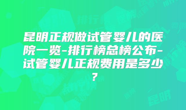昆明正规做试管婴儿的医院一览-排行榜总榜公布-试管婴儿正规费用是多少？