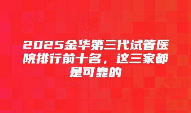 2025金华第三代试管医院排行前十名,这三家都是可靠的