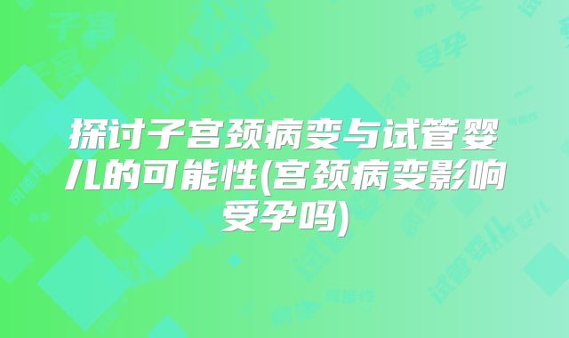 探讨子宫颈病变与试管婴儿的可能性(宫颈病变影响受孕吗)
