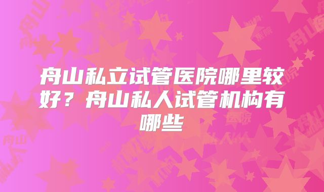 舟山私立试管医院哪里较好？舟山私人试管机构有哪些