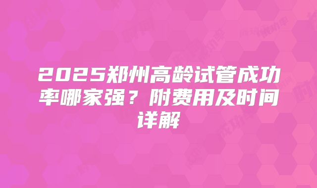 2025郑州高龄试管成功率哪家强？附费用及时间详解