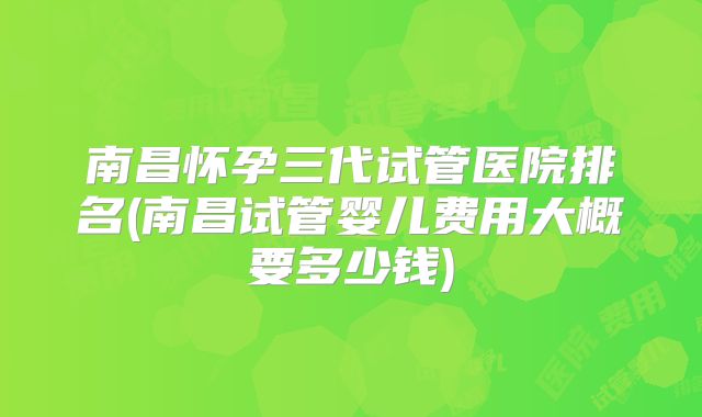 南昌怀孕三代试管医院排名(南昌试管婴儿费用大概要多少钱)