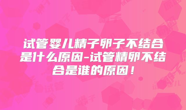 试管婴儿精子卵子不结合是什么原因-试管精卵不结合是谁的原因!