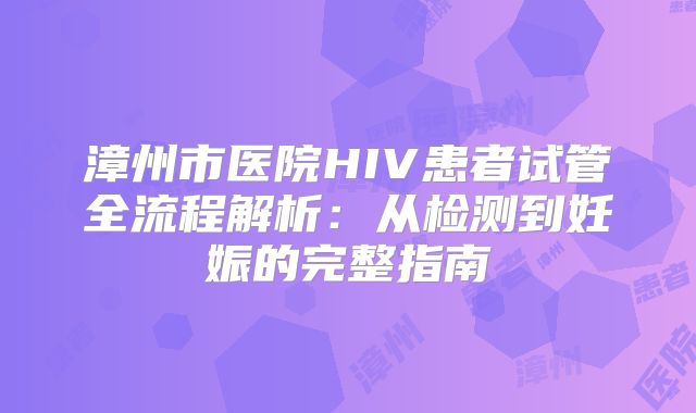 漳州市医院HIV患者试管全流程解析:从检测到妊娠的完整指南