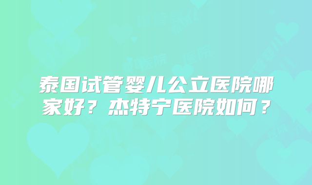泰国试管婴儿公立医院哪家好？杰特宁医院如何？
