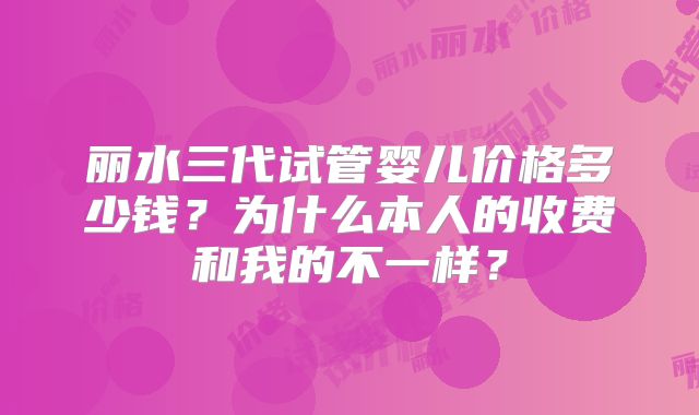 丽水三代试管婴儿价格多少钱?为什么本人的收费和我的不一样?