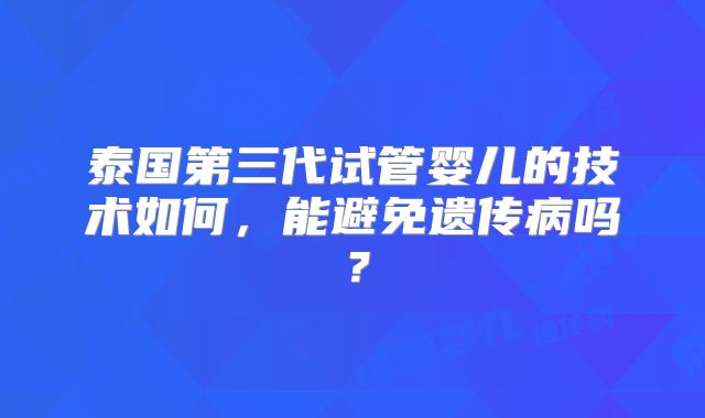 泰国第三代试管婴儿的技术如何,能避免遗传病吗?