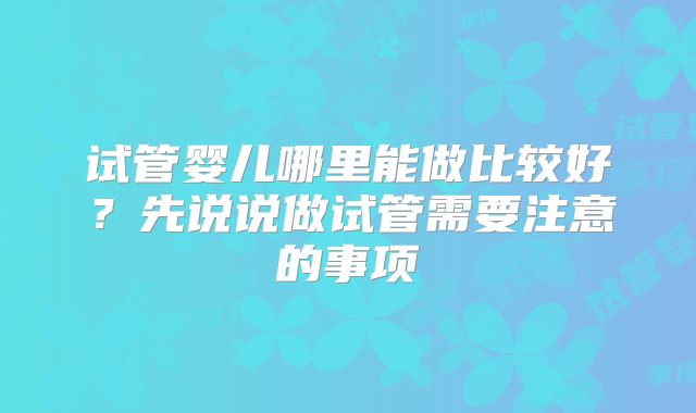 试管婴儿哪里能做比较好?先说说做试管需要注意的事项