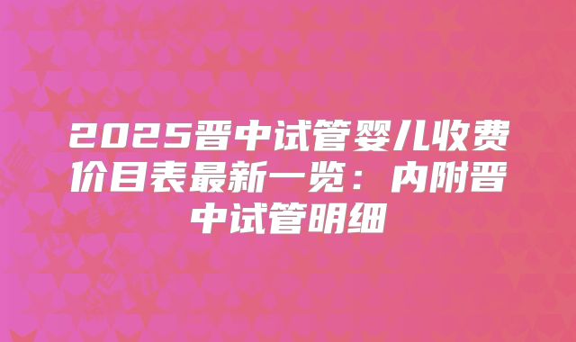 2025晋中试管婴儿收费价目表最新一览：内附晋中试管明细
