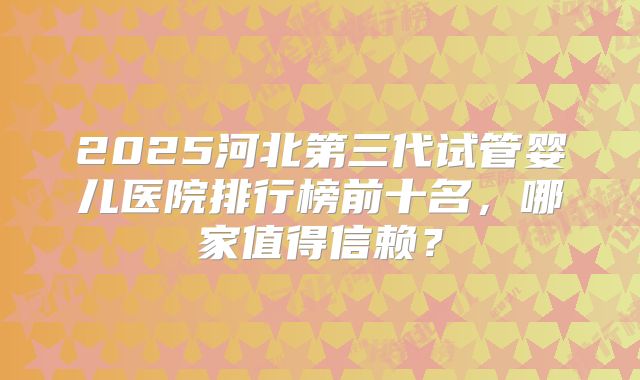 2025河北第三代试管婴儿医院排行榜前十名，哪家值得信赖？