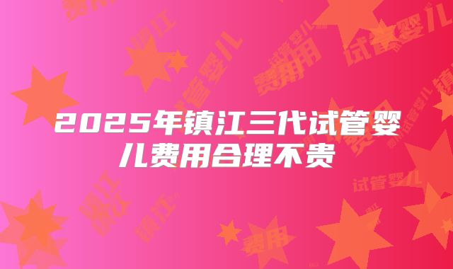 2025年镇江三代试管婴儿费用合理不贵