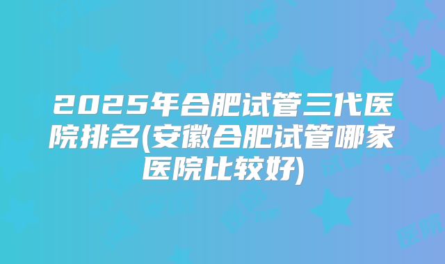 2025年合肥试管三代医院排名(安徽合肥试管哪家医院比较好)